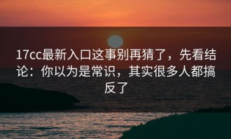 17cc最新入口这事别再猜了，先看结论：你以为是常识，其实很多人都搞反了