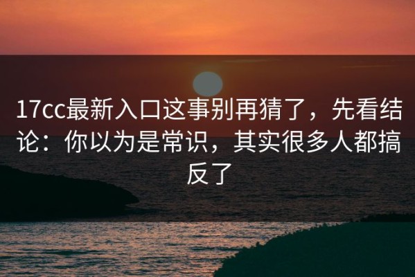 17cc最新入口这事别再猜了，先看结论：你以为是常识，其实很多人都搞反了