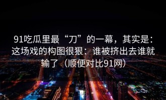 91吃瓜里最“刀”的一幕，其实是：这场戏的构图很狠：谁被挤出去谁就输了（顺便对比91网）