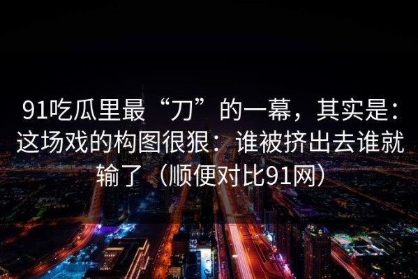 91吃瓜里最“刀”的一幕，其实是：这场戏的构图很狠：谁被挤出去谁就输了（顺便对比91网）