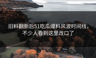 旧料翻新后51吃瓜爆料风波时间线，不少人看到这里改口了