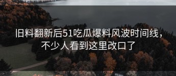 旧料翻新后51吃瓜爆料风波时间线，不少人看到这里改口了