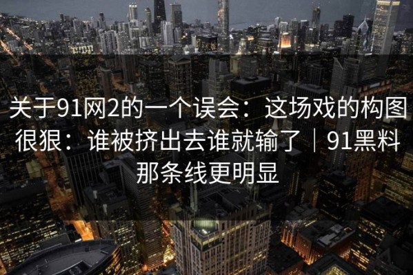 关于91网2的一个误会：这场戏的构图很狠：谁被挤出去谁就输了｜91黑料那条线更明显