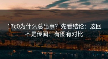 17c0为什么总出事？先看结论：这回不是传闻：有图有对比