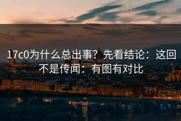17c0为什么总出事？先看结论：这回不是传闻：有图有对比