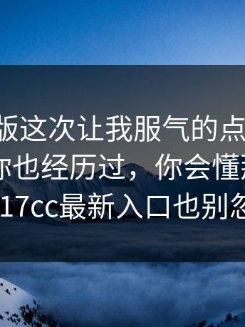 17c网页版这次让我服气的点：别忽略：如果你也经历过，你会懂那种憋屈（17cc最新入口也别忽略）