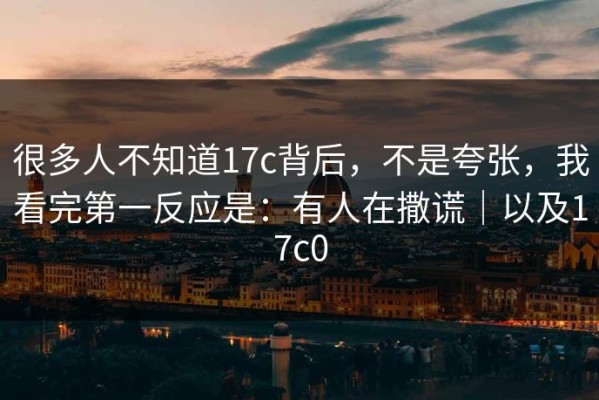 很多人不知道17c背后，不是夸张，我看完第一反应是：有人在撒谎｜以及17c0