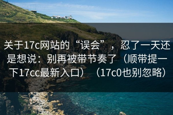 关于17c网站的“误会”，忍了一天还是想说：别再被带节奏了（顺带提一下17cc最新入口）（17c0也别忽略）