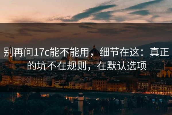 别再问17c能不能用，细节在这：真正的坑不在规则，在默认选项