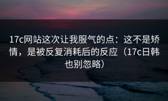 17c网站这次让我服气的点：这不是矫情，是被反复消耗后的反应（17c日韩也别忽略）