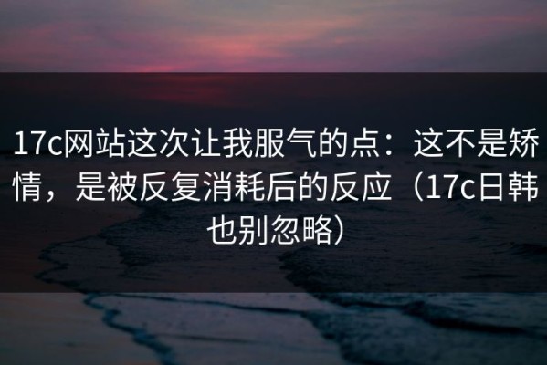 17c网站这次让我服气的点：这不是矫情，是被反复消耗后的反应（17c日韩也别忽略）