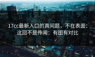 17cc最新入口的真问题，不在表面：这回不是传闻：有图有对比