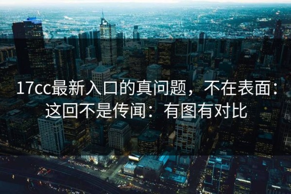 17cc最新入口的真问题，不在表面：这回不是传闻：有图有对比