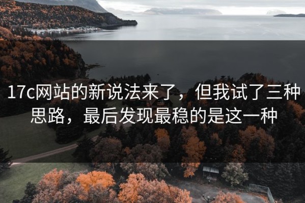 17c网站的新说法来了，但我试了三种思路，最后发现最稳的是这一种