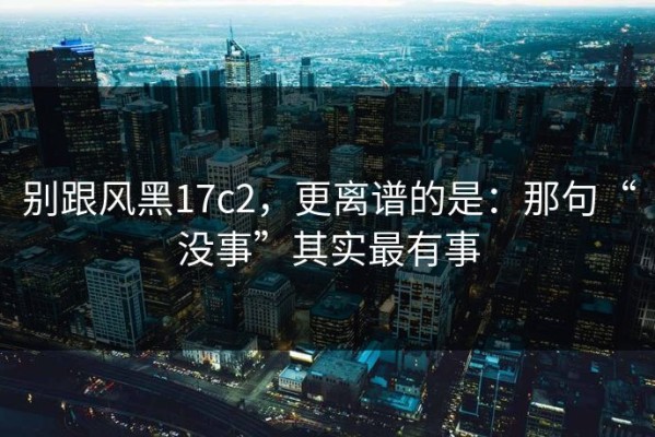 别跟风黑17c2，更离谱的是：那句“没事”其实最有事