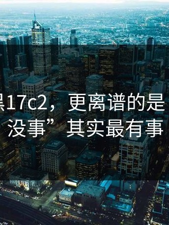 别跟风黑17c2，更离谱的是：那句“没事”其实最有事
