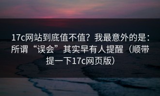 17c网站到底值不值？我最意外的是：所谓“误会”其实早有人提醒（顺带提一下17c网页版）