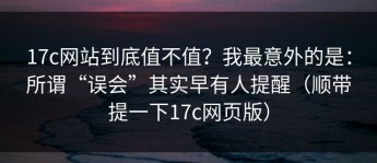 17c网站到底值不值？我最意外的是：所谓“误会”其实早有人提醒（顺带提一下17c网页版）