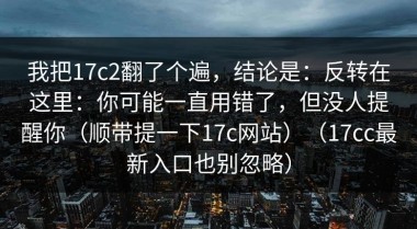 我把17c2翻了个遍，结论是：反转在这里：你可能一直用错了，但没人提醒你（顺带提一下17c网站）（17cc最新入口也别忽略）