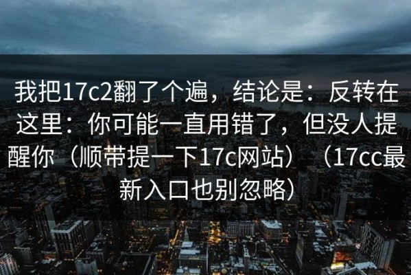 我把17c2翻了个遍，结论是：反转在这里：你可能一直用错了，但没人提醒你（顺带提一下17c网站）（17cc最新入口也别忽略）