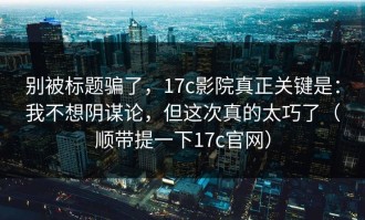 别被标题骗了，17c影院真正关键是：我不想阴谋论，但这次真的太巧了（顺带提一下17c官网）