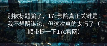 别被标题骗了，17c影院真正关键是：我不想阴谋论，但这次真的太巧了（顺带提一下17c官网）