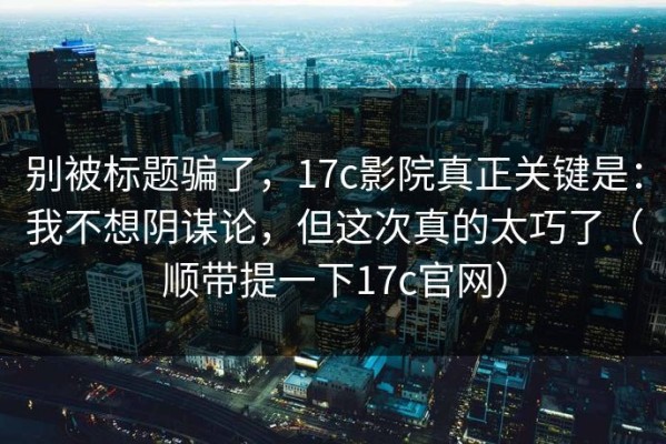 别被标题骗了，17c影院真正关键是：我不想阴谋论，但这次真的太巧了（顺带提一下17c官网）