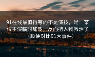 91在线最值得夸的不是演技，是：某位主演临时加戏，反而把人物救活了（顺便对比91大事件）