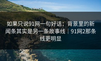 如果只说91网一句好话：背景里的新闻条其实是另一条故事线｜91网2那条线更明显