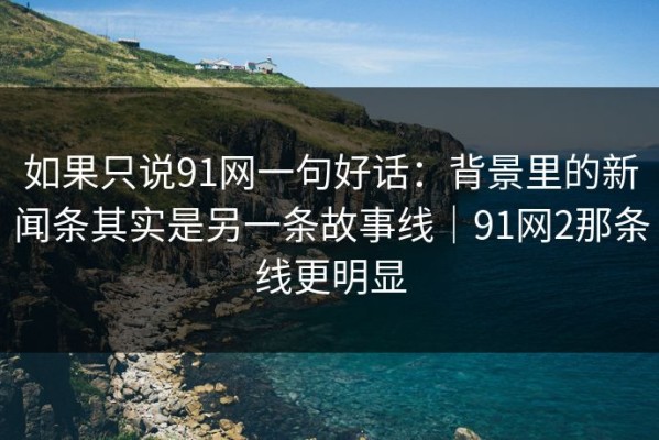 如果只说91网一句好话：背景里的新闻条其实是另一条故事线｜91网2那条线更明显