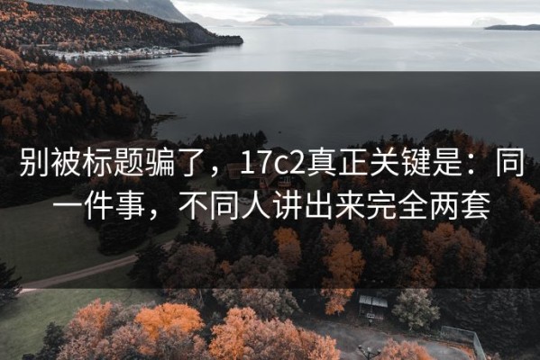 别被标题骗了，17c2真正关键是：同一件事，不同人讲出来完全两套