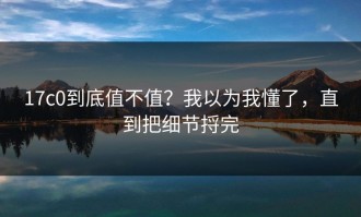 17c0到底值不值？我以为我懂了，直到把细节捋完