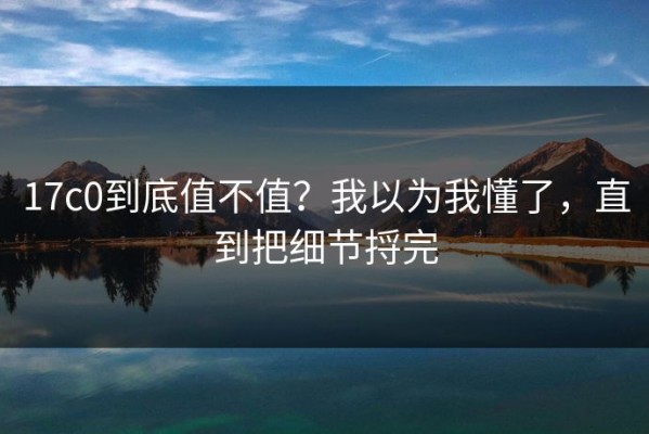 17c0到底值不值？我以为我懂了，直到把细节捋完