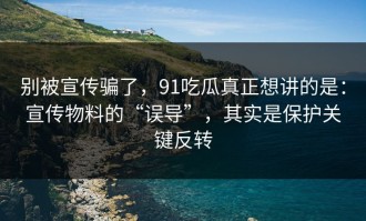 别被宣传骗了，91吃瓜真正想讲的是：宣传物料的“误导”，其实是保护关键反转