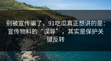 别被宣传骗了，91吃瓜真正想讲的是：宣传物料的“误导”，其实是保护关键反转