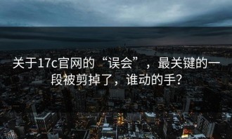 关于17c官网的“误会”，最关键的一段被剪掉了，谁动的手？