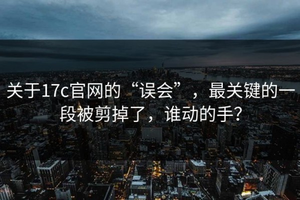 关于17c官网的“误会”，最关键的一段被剪掉了，谁动的手？