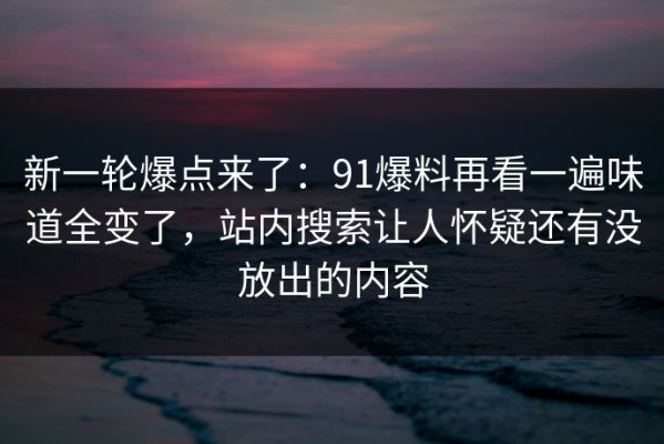 新一轮爆点来了：91爆料再看一遍味道全变了，站内搜索让人怀疑还有没放出的内容