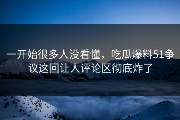 一开始很多人没看懂，吃瓜爆料51争议这回让人评论区彻底炸了