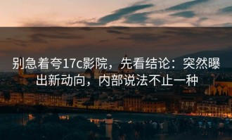 别急着夸17c影院，先看结论：突然曝出新动向，内部说法不止一种