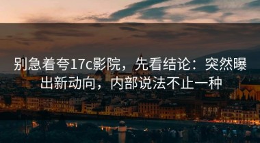 别急着夸17c影院，先看结论：突然曝出新动向，内部说法不止一种