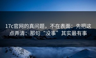17c官网的真问题，不在表面：先把这点弄清：那句“没事”其实最有事