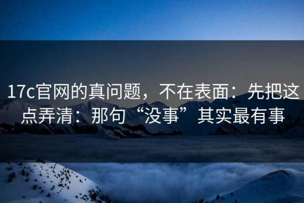 17c官网的真问题，不在表面：先把这点弄清：那句“没事”其实最有事
