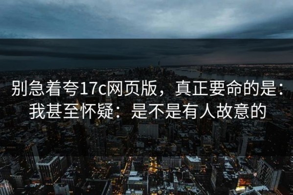 别急着夸17c网页版，真正要命的是：我甚至怀疑：是不是有人故意的