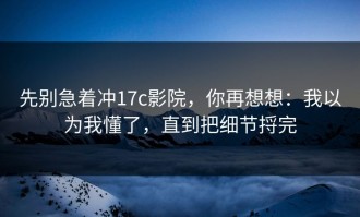先别急着冲17c影院，你再想想：我以为我懂了，直到把细节捋完