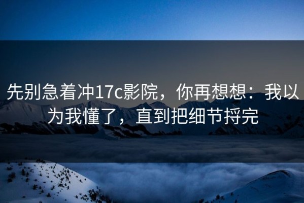 先别急着冲17c影院，你再想想：我以为我懂了，直到把细节捋完