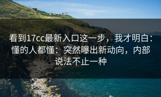 看到17cc最新入口这一步，我才明白：懂的人都懂：突然曝出新动向，内部说法不止一种