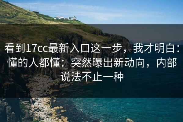 看到17cc最新入口这一步，我才明白：懂的人都懂：突然曝出新动向，内部说法不止一种