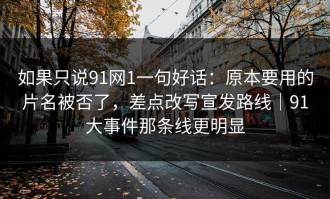 如果只说91网1一句好话：原本要用的片名被否了，差点改写宣发路线｜91大事件那条线更明显