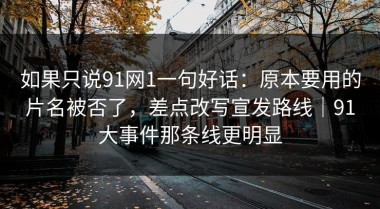 如果只说91网1一句好话：原本要用的片名被否了，差点改写宣发路线｜91大事件那条线更明显